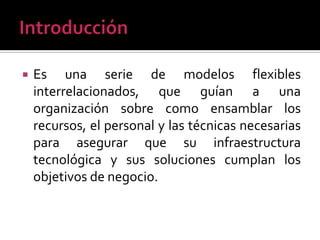    Es una serie de modelos flexibles
    interrelacionados, que guían a una
    organización sobre como ensamblar los
    recursos, el personal y las técnicas necesarias
    para asegurar que su infraestructura
    tecnológica y sus soluciones cumplan los
    objetivos de negocio.
 