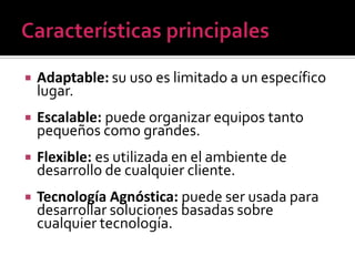    Adaptable: su uso es limitado a un específico
    lugar.
   Escalable: puede organizar equipos tanto
    pequeños como grandes.
   Flexible: es utilizada en el ambiente de
    desarrollo de cualquier cliente.
   Tecnología Agnóstica: puede ser usada para
    desarrollar soluciones basadas sobre
    cualquier tecnología.
 