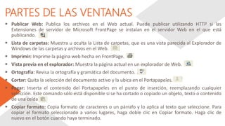 PARTES DE LAS VENTANAS
 Publicar Web: Publica los archivos en el Web actual. Puede publicar utilizando HTTP si las
Extensiones de servidor de Microsoft FrontPage se instalan en el servidor Web en el que está
publicando.
 Lista de carpetas: Muestra u oculta la Lista de carpetas, que es una vista parecida al Explorador de
Windows de las carpetas y archivos en el Web.
 Imprimir: Imprime la página web hecha en FrontPage.
 Vista previa en el explorador: Muestra la página actual en un explorador de Web.
 Ortografía: Revisa la ortografía y gramática del documento.
 Cortar: Quita la selección del documento activo y la ubica en el Portapapeles.
 Pegar: Inserta el contenido del Portapapeles en el punto de inserción, reemplazando cualquier
selección. Este comando sólo está disponible si se ha cortado o copiado un objeto, texto o contenido
de una celda.
 Copiar formato: Copia formato de caracteres o un párrafo y lo aplica al texto que seleccione. Para
copiar el formato seleccionado a varios lugares, haga doble clic en Copiar formato. Haga clic de
nuevo en el botón cuando haya terminado.
 