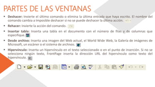 PARTES DE LAS VENTANAS
 Deshacer: Invierte el último comando o elimina la última entrada que haya escrito. El nombre del
comando cambia a Imposible deshacer si no se puede deshacer la última acción.
 Rehacer: Invierte la acción del comando.
 Insertar tabla: Inserta una tabla en el documento con el número de filas y de columnas que
especifique.
 Desde archivo: Inserta una imagen del Web actual, el World Wide Web, la Galería de imágenes de
Microsoft, un escáner o el sistema de archivos.
 Hipervínculo: Inserta un hipervínculo en el texto seleccionado o en el punto de inserción. Si no se
selecciona ningún texto, FrontPage inserta la dirección URL del hipervínculo como texto del
hipervínculo.
 