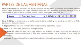 PARTES DE LAS VENTANAS
Barra de Formatos: se encuentra en la parte superior de la pantalla y contiene indicaciones sobre el
estado actual de formateo del texto. Podemos definir en cada momento qué clase de texto se irá a
crear con estilo, tipo de letras, tamaño, negrita, cursiva, subrayado, alineación, etc.
Barra de Vistas: se encuentra en la parte izquierda de la pantalla y nos ayuda a administrar la Web.
Contiene los siguientes íconos:
 Página: Al hacer clic aquí, entra en el modo de edición y creación de páginas
 Web: Se usa para crear y modificar las páginas Web.
 Carpetas: Al hacer clic aquí, FrontPage muestra los archivos del sitio, en forma de carpetas y
documentos. Permite administrar el sitio Web y visualizarlo tal cual se vería en el explorador de
Windows.
 Informes: Al hacer clic aquí, FrontPage informará sobre diferentes aspectos del sitio Web.
 