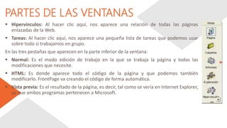 PARTES DE LAS VENTANAS
 Hipervínculos: Al hacer clic aquí, nos aparece una relación de todas las páginas
enlazadas de la Web.
 Tareas: Al hacer clic aquí, nos aparece una pequeña lista de tareas que podemos usar
sobre todo si trabajamos en grupo.
En las tres pestañas que aparecen en la parte inferior de la ventana:
 Normal: Es el modo edición de trabajo en la que se trabaja la página y todas las
modificaciones que necesite.
 HTML: Es donde aparece todo el código de la página y que podemos también
modificarlo. FrontPage va creando el código de forma automática.
 Vista previa: Es el resultado de la página, es decir, tal como se vería en Internet Explorer,
ya que ambos programas pertenecen a Microsoft.
 
