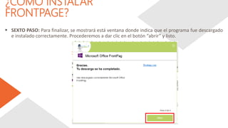 ¿CÓMO INSTALAR
FRONTPAGE?
 SEXTO PASO: Para finalizar, se mostrará está ventana donde indica que el programa fue descargado
e instalado correctamente. Procederemos a dar clic en el botón “abrir” y listo.
 