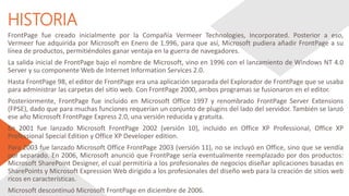 HISTORIA
FrontPage fue creado inicialmente por la Compañía Vermeer Technologies, Incorporated. Posterior a eso,
Vermeer fue adquirida por Microsoft en Enero de 1.996, para que así, Microsoft pudiera añadir FrontPage a su
línea de productos, permitiéndoles ganar ventaja en la guerra de navegadores.
La salida inicial de FrontPage bajo el nombre de Microsoft, vino en 1996 con el lanzamiento de Windows NT 4.0
Server y su componente Web de Internet Information Services 2.0.
Hasta FrontPage 98, el editor de FrontPage era una aplicación separada del Explorador de FrontPage que se usaba
para administrar las carpetas del sitio web. Con FrontPage 2000, ambos programas se fusionaron en el editor.
Posteriormente, FrontPage fue incluido en Microsoft Office 1997 y renombrado FrontPage Server Extensions
(FPSE), dado que para muchas funciones requerían un conjunto de plugins del lado del servidor. También se lanzó
ese año Microsoft FrontPage Express 2.0, una versión reducida y gratuita.
En 2001 fue lanzado Microsoft FrontPage 2002 (versión 10), incluido en Office XP Professional, Office XP
Professional Special Edition y Office XP Developer edition.
Para 2003 fue lanzado Microsoft Office FrontPage 2003 (versión 11), no se incluyó en Office, sino que se vendía
por separado. En 2006, Microsoft anunció que FrontPage sería eventualmente reemplazado por dos productos:
Microsoft SharePoint Designer, el cual permitiría a los profesionales de negocios diseñar aplicaciones basadas en
SharePoints y Microsoft Expression Web dirigido a los profesionales del diseño web para la creación de sitios web
ricos en características.
Microsoft descontinuó Microsoft FrontPage en diciembre de 2006.
 