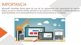 IMPORTANCIA
Microsoft FrontPage formó parte de una de las aplicaciones más importantes en aquella
época, ya que su sencilla interfaz, permitía a los usuarios la construcción y edición de páginas
webs fácilmente, sin la necesidad de tener mucho conocimiento en la materia.
 