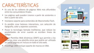 CARACTERÍSTICAS
 Es uno de los editores de páginas Web más difundidos
entre los consumidores finales.
 Las páginas web pueden crearse a partir de asistentes o
bien a partir de cero.
 Incorpora soporte para contenidos de Macromedia Flash.
 Es posible crear botones interactivos, con selección de
tipografía, color y aspectos sucesivos.
 Posee la tecnología llamada InelliSense, que reduce las
posibilidades de error cuando se escriben líneas de
código.
 Posee Plantillas Web dinámicas (DWT) que permite a los
usuarios crear una plantilla única que podría ser utilizada
en varias páginas en incluso en todo el sitio web.
 FrontPage 2003 incluye soporte de macros en VBA.
 