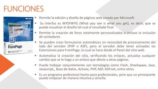 FUNCIONES
 Permite la edición y diseño de páginas web creado por Microsoft.
 Su interfaz es WYSYWYG (What you see is what you get), es decir, que se
puede visualizar el diseño tal cual al resultado final.
 Permite la creación de foros totalmente personalizados e incluso la inclusión
de contadores.
 Se pueden crear formularios automáticos sin necesidad de procesamiento del
lado del servidor (PHP o ASP), pero el servidor debe tener activadas las
Extensiones para FrontPage, lo cual se hace desde el Panel del sitio web.
 Automatiza la creación del sitio, verificando los enlaces, actualiza cualquier
cambio que se le haga a un enlace que afecte a otras páginas.
 Puede trabajar conjuntamente con tecnologías como Flash, Shockwave, Java,
Javascript,, Base de datos, Activex, PHP, ASP, ASP.net, entre otros.
 Es un programa profesional hecho para profesionales, pero que un principiante
puede empezar de manera intuitiva y sencilla.
 