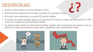 DESVENTAJAS
 Duplica y hasta triplica el espacio utilizado en disco.
 Necesita de las extensiones Front Page instaladas en su servidor virtual.
 Al instalar estas extensiones, su cuenta FTP deja de trabajar.
 Al instalar, no puede proteger páginas con contraseña ni ejecutar ningún tipo de script Perl o PHP,
menos aún trabajar con bases de datos MySQL.
 Las páginas web creadas con Microsoft FrontPage, pueden abrirse desde Internet Explorer, pero no
podrían funcionar correctamente desde otros navegadores web, como Mozilla Firefox.
 