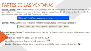 PARTES DE LAS VENTANAS
Barra de Título: Contiene el nombre del programa (Microsoft FrontPage) y el nombre del fichero con el
que estamos trabajando en este momento (pagina_nueva.htm). En el extremo derecho están los
botones para minimizar, maximizar / restaurar y cerrar.
Barra de Menú: Contiene las funciones de FrontPage agrupadas en menús desplegables
Barra de Herramientas: Contiene íconos para ejecutar de forma inmediata algunas de las operaciones
más habituales:
 Nuevo: Crea una nueva página web en blanco.
 Abrir: Abre un archivo de página web existente.
 Guardar: Guarda en el disco duro, en un disquete o CD el trabajo hecho en FrontPage.
 