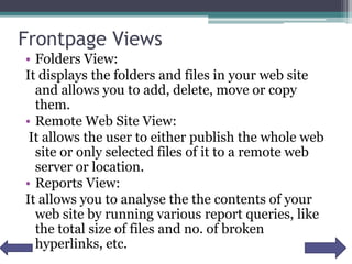 Frontpage Views
• Folders View:
It displays the folders and files in your web site
and allows you to add, delete, move or copy
them.
• Remote Web Site View:
It allows the user to either publish the whole web
site or only selected files of it to a remote web
server or location.
• Reports View:
It allows you to analyse the the contents of your
web site by running various report queries, like
the total size of files and no. of broken
hyperlinks, etc.
 