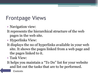 Frontpage Views
• Navigation view:
It represents the hierarchical structure of the web
pages in the web site.
• Hyperlinks View:
It displays the no of hyperlinks available in your web
site. It shows the pages linked from a web page and
the pages linked to it.
• Task View:
It helps you maintain a “To Do” list for your website
and list out the tasks that are to be performed.
Contents
 