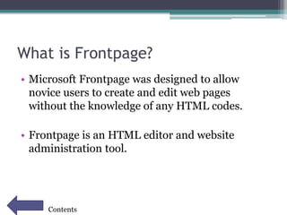 What is Frontpage?
• Microsoft Frontpage was designed to allow
novice users to create and edit web pages
without the knowledge of any HTML codes.
• Frontpage is an HTML editor and website
administration tool.
Contents
 