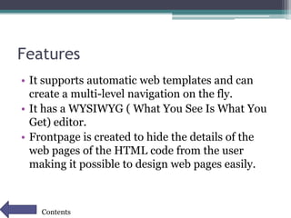 Features
• It supports automatic web templates and can
create a multi-level navigation on the fly.
• It has a WYSIWYG ( What You See Is What You
Get) editor.
• Frontpage is created to hide the details of the
web pages of the HTML code from the user
making it possible to design web pages easily.
Contents
 