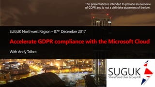 SUGUK Northwest Region – 07th December 2017
With Andy Talbot
This presentation is intended to provide an overview
of GDPR and is not a definitive statement of the law.
Accelerate GDPR compliance with the Microsoft Cloud
 