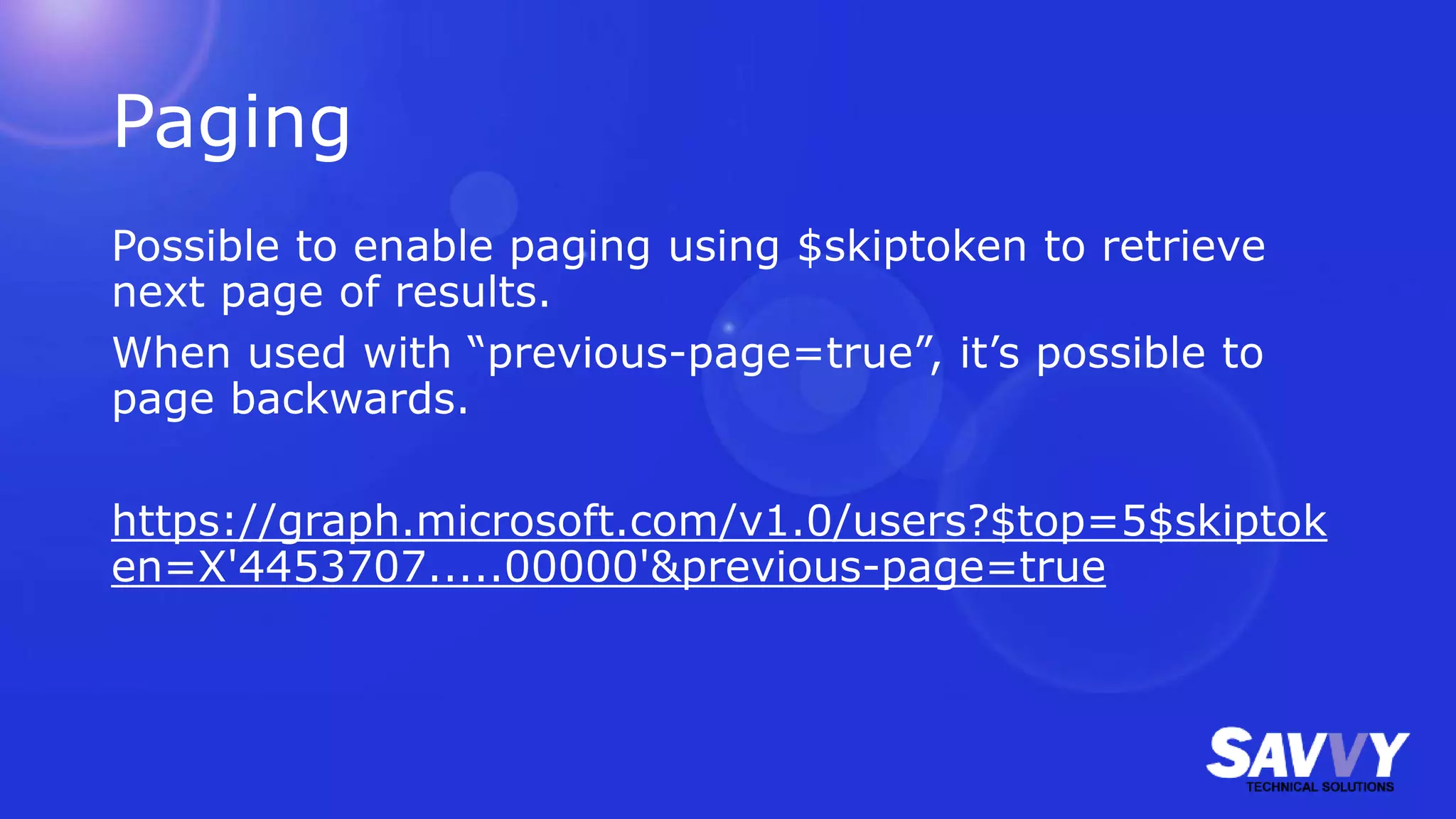Paging
Possible to enable paging using $skiptoken to retrieve
next page of results.
When used with “previous-page=true”, it’s possible to
page backwards.
https://graph.microsoft.com/v1.0/users?$top=5$skiptok
en=X'4453707.....00000'&previous-page=true
 