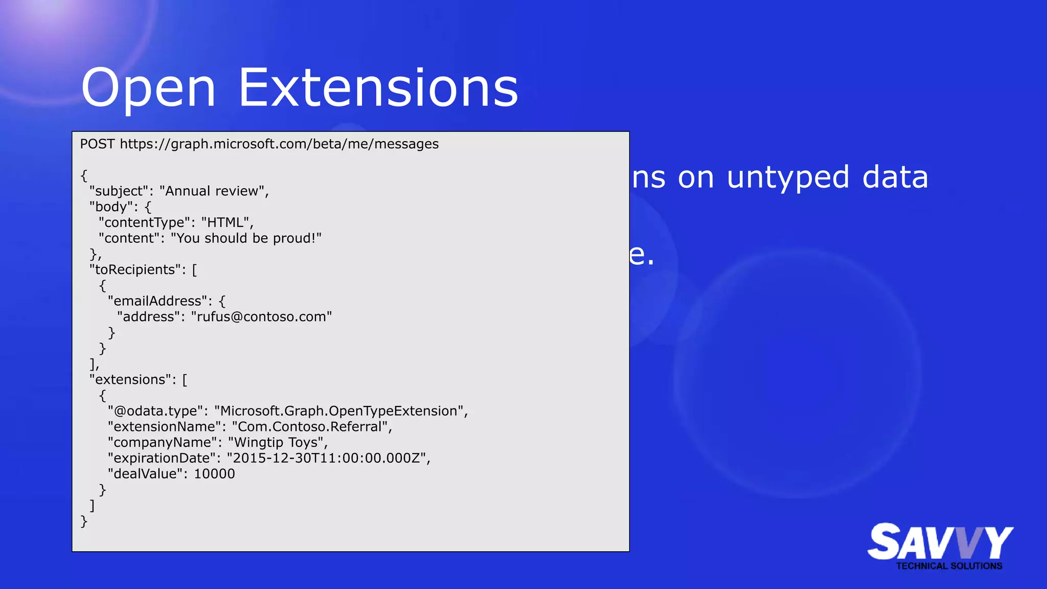 Open Extensions
• Possible to perform CRUD operations on untyped data
not already included in Graph.
• Use your own (reverse) namespace.
POST https://graph.microsoft.com/beta/me/messages
{
"subject": "Annual review",
"body": {
"contentType": "HTML",
"content": "You should be proud!"
},
"toRecipients": [
{
"emailAddress": {
"address": "rufus@contoso.com"
}
}
],
"extensions": [
{
"@odata.type": "Microsoft.Graph.OpenTypeExtension",
"extensionName": "Com.Contoso.Referral",
"companyName": "Wingtip Toys",
"expirationDate": "2015-12-30T11:00:00.000Z",
"dealValue": 10000
}
]
}
 