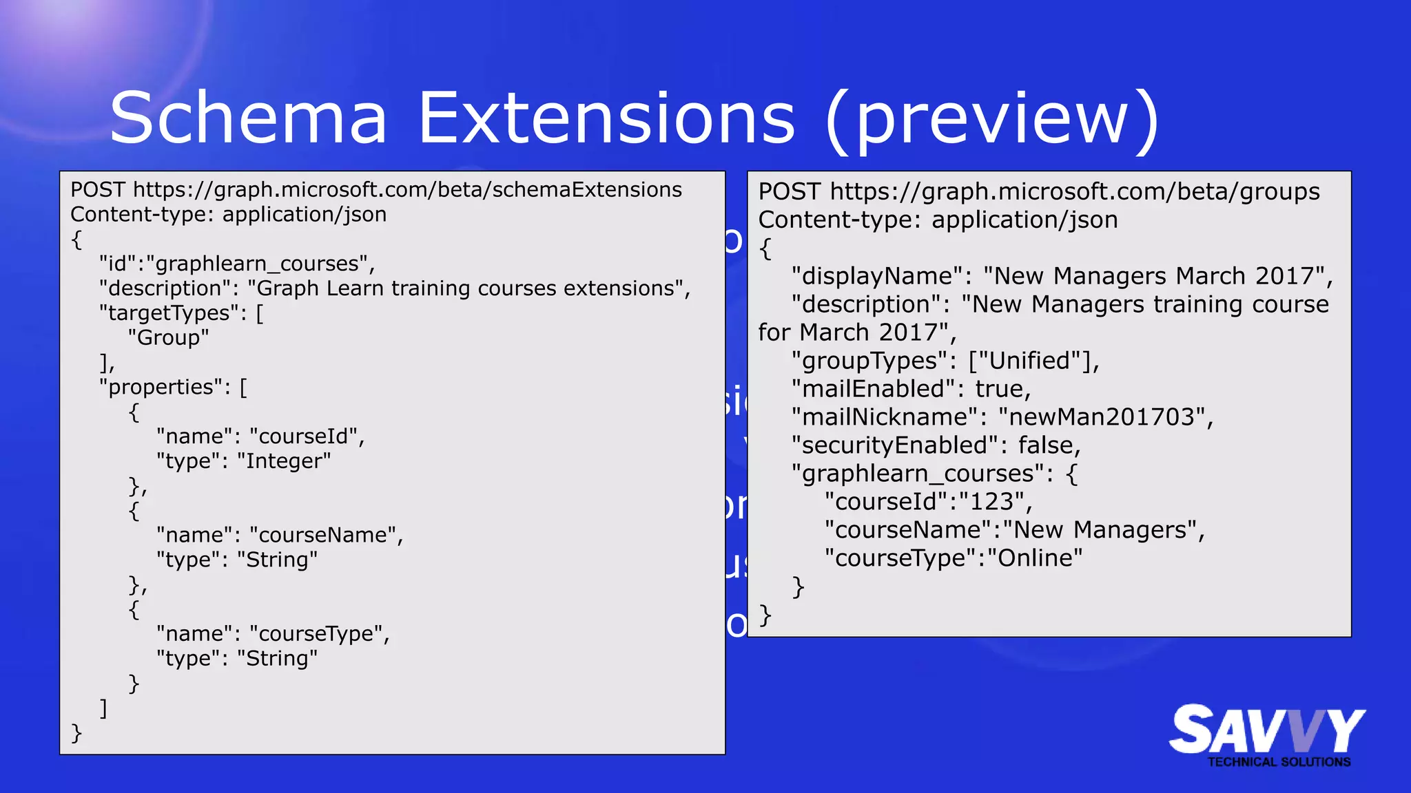 Schema Extensions (preview)
Create strongly typed extensions to the Graph which can
be used in CRUD operations
1. Check to see if your extension namespace is already
being used. (If so, perhaps you can reuse it.)
2. Register a schema extension definition.
3. Create your new resource using your new schema.
4. Retrieve and/or update resource with extension data.
POST https://graph.microsoft.com/beta/schemaExtensions
Content-type: application/json
{
"id":"graphlearn_courses",
"description": "Graph Learn training courses extensions",
"targetTypes": [
"Group"
],
"properties": [
{
"name": "courseId",
"type": "Integer"
},
{
"name": "courseName",
"type": "String"
},
{
"name": "courseType",
"type": "String"
}
]
}
POST https://graph.microsoft.com/beta/groups
Content-type: application/json
{
"displayName": "New Managers March 2017",
"description": "New Managers training course
for March 2017",
"groupTypes": ["Unified"],
"mailEnabled": true,
"mailNickname": "newMan201703",
"securityEnabled": false,
"graphlearn_courses": {
"courseId":"123",
"courseName":"New Managers",
"courseType":"Online"
}
}
 