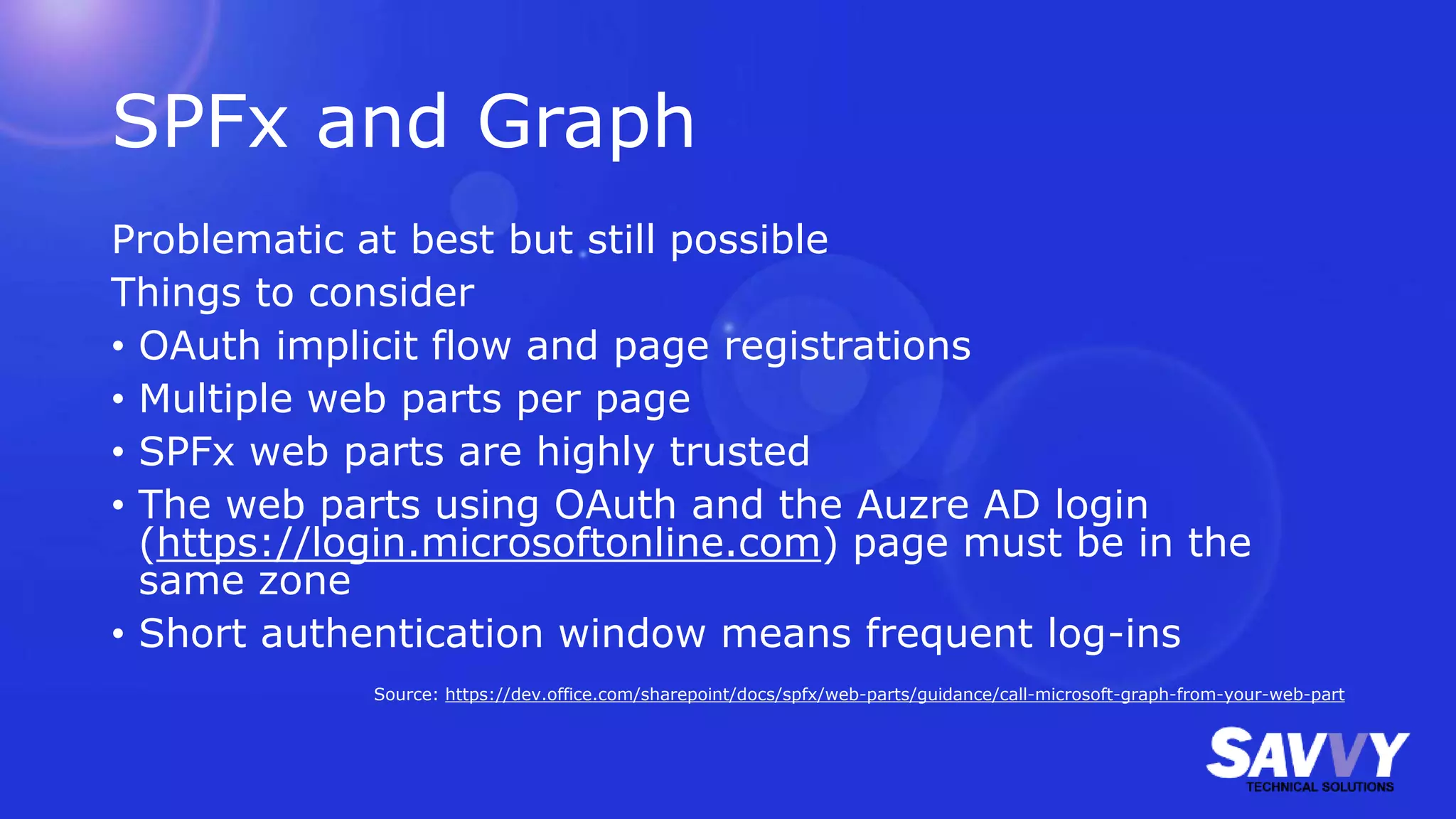 SPFx and Graph
Problematic at best but still possible
Things to consider
• OAuth implicit flow and page registrations
• Multiple web parts per page
• SPFx web parts are highly trusted
• The web parts using OAuth and the Auzre AD login
(https://login.microsoftonline.com) page must be in the
same zone
• Short authentication window means frequent log-ins
Source: https://dev.office.com/sharepoint/docs/spfx/web-parts/guidance/call-microsoft-graph-from-your-web-part
 