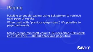 Paging
Possible to enable paging using $skiptoken to retrieve
next page of results.
When used with “previous-page=true”, it’s possible to
page backwards.
https://graph.microsoft.com/v1.0/users?$top=5$skiptok
en=X'4453707.....00000'&previous-page=true
 