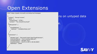 Open Extensions
• Possible to perform CRUD operations on untyped data
not already included in Graph.
• Use your own (reverse) namespace.
POST https://graph.microsoft.com/beta/me/messages
{
"subject": "Annual review",
"body": {
"contentType": "HTML",
"content": "You should be proud!"
},
"toRecipients": [
{
"emailAddress": {
"address": "rufus@contoso.com"
}
}
],
"extensions": [
{
"@odata.type": "Microsoft.Graph.OpenTypeExtension",
"extensionName": "Com.Contoso.Referral",
"companyName": "Wingtip Toys",
"expirationDate": "2015-12-30T11:00:00.000Z",
"dealValue": 10000
}
]
}
 