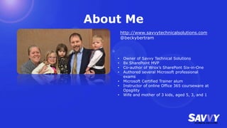 About Me
• Owner of Savvy Technical Solutions
• 8x SharePoint MVP
• Co-author of Wrox’s SharePont Six-in-One
• Authored several Microsoft professional
exams
• Microsoft Certified Trainer alum
• Instructor of online Office 365 courseware at
Opsgility
• Wife and mother of 3 kids, aged 5, 3, and 1
http://www.savvytechnicalsolutions.com
@beckybertram
 