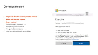 Common consent
• Single auth flow for accessing all O365 services
• Admin and end-user consent
• Secure protocol
• OpenID Connect and OAuth 2.0
• No capturing user credentials
• Fine-grained access scopes
• Long-term access through refresh tokens
 