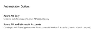 Authentication Options
Azure AD only
Separate auth flow supports Azure AD accounts only
Azure AD and Microsoft Accounts
Converged auth flow supports Azure AD accounts and Microsoft accounts (LiveID - hotmail.com, etc.)
 