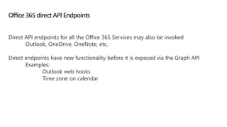 Office 365 direct API Endpoints
Direct API endpoints for all the Office 365 Services may also be invoked
Outlook, OneDrive, OneNote, etc.
Direct endpoints have new functionality before it is exposed via the Graph API
Examples:
Outlook web hooks
Time zone on calendar
 
