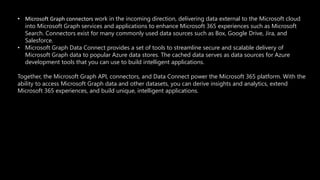• Microsoft Graph connectors work in the incoming direction, delivering data external to the Microsoft cloud
into Microsoft Graph services and applications to enhance Microsoft 365 experiences such as Microsoft
Search. Connectors exist for many commonly used data sources such as Box, Google Drive, Jira, and
Salesforce.
• Microsoft Graph Data Connect provides a set of tools to streamline secure and scalable delivery of
Microsoft Graph data to popular Azure data stores. The cached data serves as data sources for Azure
development tools that you can use to build intelligent applications.
Together, the Microsoft Graph API, connectors, and Data Connect power the Microsoft 365 platform. With the
ability to access Microsoft Graph data and other datasets, you can derive insights and analytics, extend
Microsoft 365 experiences, and build unique, intelligent applications.
 