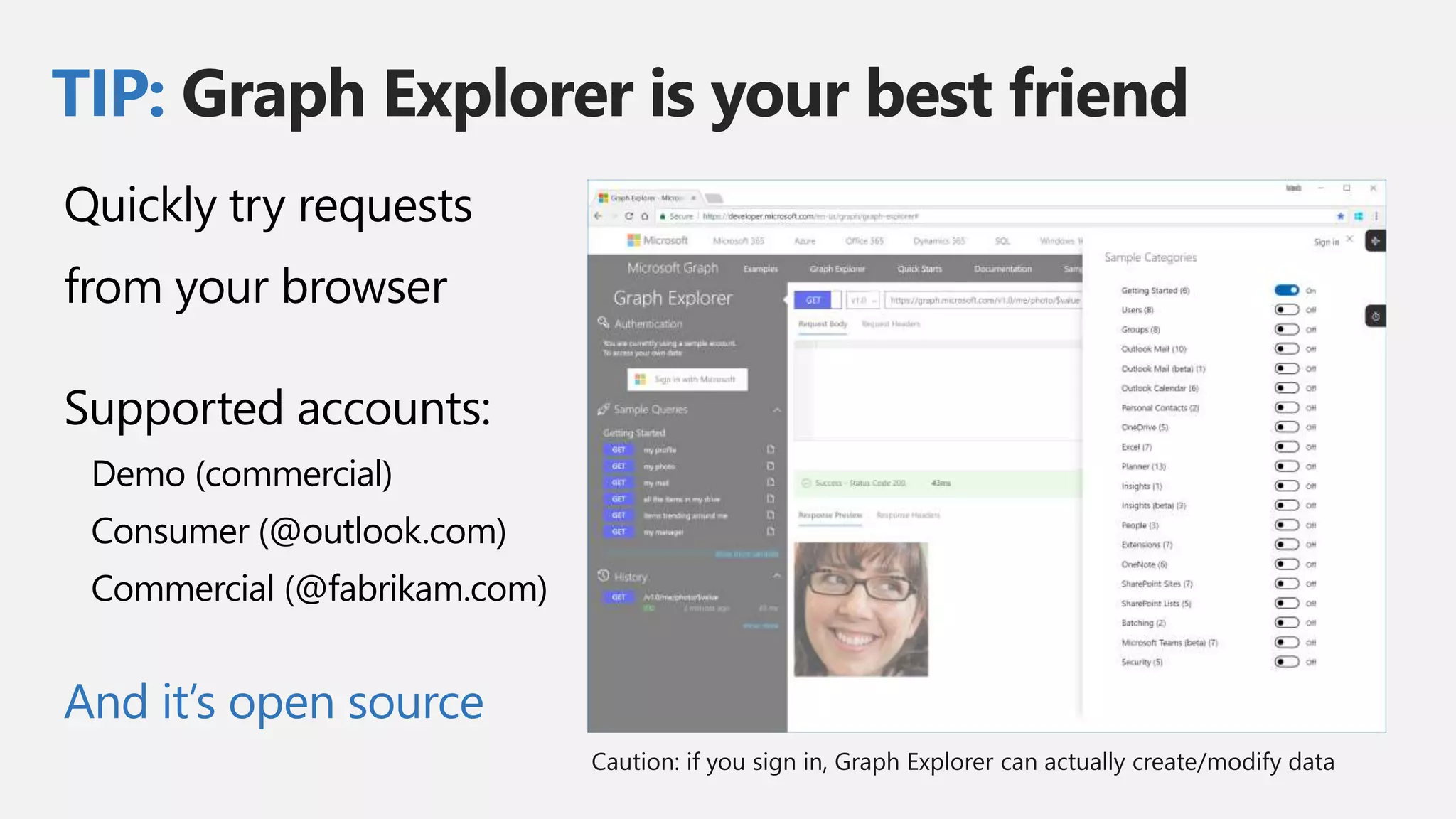 TIP: Graph Explorer is your best friend
Quickly try requests
from your browser
Supported accounts:
Demo (commercial)
Consumer (@outlook.com)
Commercial (@fabrikam.com)
And it’s open source
 