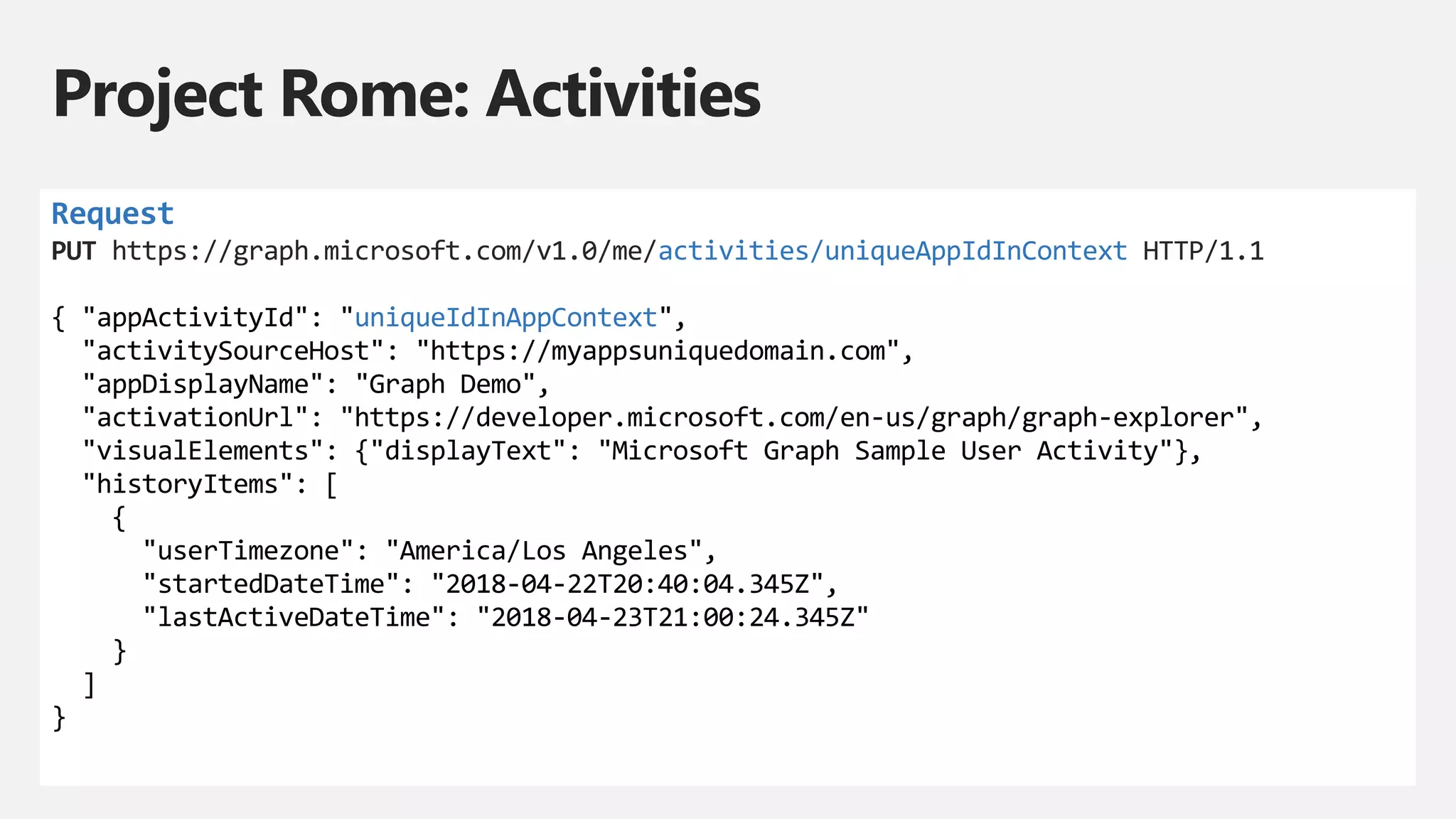 Project Rome: Activities
Request
PUT https://graph.microsoft.com/v1.0/me/activities/uniqueAppIdInContext HTTP/1.1
{ "appActivityId": "uniqueIdInAppContext",
"activitySourceHost": "https://myappsuniquedomain.com",
"appDisplayName": "Graph Demo",
"activationUrl": "https://developer.microsoft.com/en-us/graph/graph-explorer",
"visualElements": {"displayText": "Microsoft Graph Sample User Activity"},
"historyItems": [
{
"userTimezone": "America/Los Angeles",
"startedDateTime": "2018-04-22T20:40:04.345Z",
"lastActiveDateTime": "2018-04-23T21:00:24.345Z"
}
]
}
 