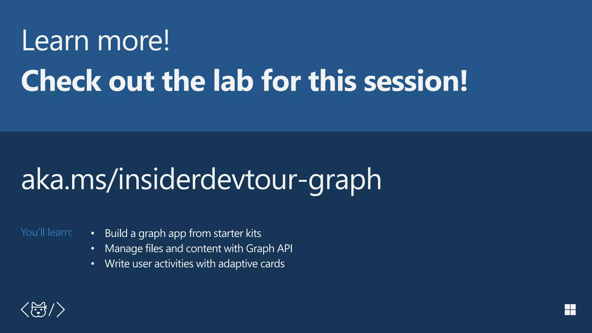 You’ll learn:
Learn more!
Check out the lab for this session!
• Build a graph app from starter kits
• Manage files and content with Graph API
• Write user activities with adaptive cards
aka.ms/insiderdevtour-graph
 