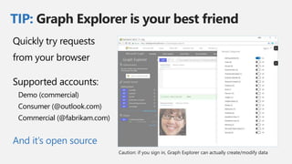 TIP: Graph Explorer is your best friend
Quickly try requests
from your browser
Supported accounts:
Demo (commercial)
Consumer (@outlook.com)
Commercial (@fabrikam.com)
And it’s open source
 
