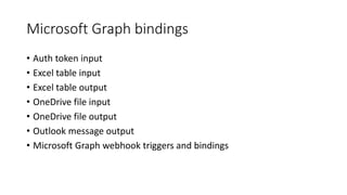 Microsoft Graph bindings
• Auth token input
• Excel table input
• Excel table output
• OneDrive file input
• OneDrive file output
• Outlook message output
• Microsoft Graph webhook triggers and bindings
 