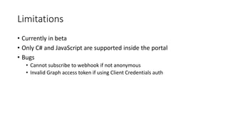 Limitations
• Currently in beta
• Only C# and JavaScript are supported inside the portal
• Bugs
• Cannot subscribe to webhook if not anonymous
• Invalid Graph access token if using Client Credentials auth
 