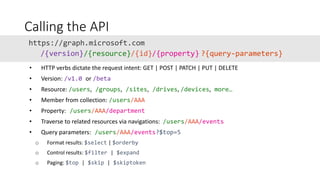 Calling the API
• HTTP verbs dictate the request intent: GET | POST | PATCH | PUT | DELETE
• Version: /v1.0 or /beta
• Resource: /users, /groups, /sites, /drives, /devices, more…
• Member from collection: /users/AAA
• Property: /users/AAA/department
• Traverse to related resources via navigations: /users/AAA/events
• Query parameters: /users/AAA/events?$top=5
o Format results: $select | $orderby
o Control results: $filter | $expand
o Paging: $top | $skip | $skiptoken
/{version} ?{query-parameters}/{resource}/{id}/{property}
 