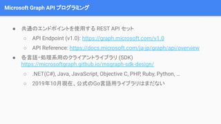 Microsoft Graph API プログラミング
● 共通のエンドポイントを使用する REST API セット
○ API Endpoint (v1.0): https://graph.microsoft.com/v1.0
○ API Reference: https://docs.microsoft.com/ja-jp/graph/api/overview
● 各言語・処理系用のクライアントライブラリ (SDK)
https://microsoftgraph.github.io/msgraph-sdk-design/
○ .NET(C#), Java, JavaScript, Objective C, PHP, Ruby, Python, …
○ 2019年10月現在、公式のGo言語用ライブラリはまだない
 