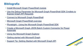 • Install Microsoft Graph PowerShell module
• Use the Debug Parameter for Microsoft Graph PowerShell SDK Cmdlets to
Expose Graph API Requests
• Connect to Microsoft Graph PowerShell
• Microsoft Graph PowerShell overview
• Pluralsight - Using the Microsoft Graph PowerShell SDK
• Create a Microsoft Graph JSON Batch Custom Connector for Power
Automate
• Using the Microsoft Graph Explorer
• Getting started with Microsoft Graph
• Support Tip: Getting Started with Microsoft Graph API
Bibliografia
 