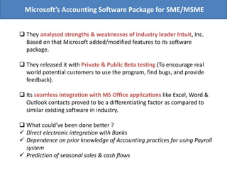 Microsoft’s Accounting Software Package for SME/MSME
 They analysed strengths & weaknesses of industry leader Intuit, Inc.
Based on that Microsoft added/modified features to its software
package.
 They released it with Private & Public Beta testing (To encourage real
world potential customers to use the program, find bugs, and provide
feedback).
 Its seamless integration with MS Office applications like Excel, Word &
Outlook contacts proved to be a differentiating factor as compared to
similar existing software in industry.
 What could’ve been done better ?
 Direct electronic integration with Banks
 Dependence on prior knowledge of Accounting practices for using Payroll
system
 Prediction of seasonal sales & cash flows
 