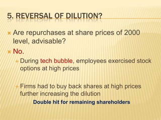 5. REVERSAL OF DILUTION?

 Are repurchases at share prices of 2000
  level, advisable?
 No.
     Duringtech bubble, employees exercised stock
     options at high prices

     Firms had to buy back shares at high prices
     further increasing the dilution
          Double hit for remaining shareholders
 