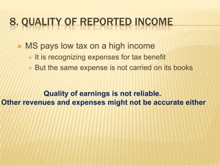 8. QUALITY OF REPORTED INCOME

       MS pays low tax on a high income
           It is recognizing expenses for tax benefit
           But the same expense is not carried on its books


           Quality of earnings is not reliable.
Other revenues and expenses might not be accurate either
 