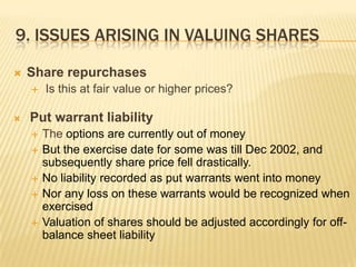 9. ISSUES ARISING IN VALUING SHARES

   Share repurchases
       Is this at fair value or higher prices?

   Put warrant liability
       The options are currently out of money
       But the exercise date for some was till Dec 2002, and
        subsequently share price fell drastically.
       No liability recorded as put warrants went into money
       Nor any loss on these warrants would be recognized when
        exercised
       Valuation of shares should be adjusted accordingly for off-
        balance sheet liability
 