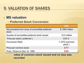 9. VALUATION OF SHARES

   MS valuation
       Preferred Stock Conversion
                                                            USD
    Net proceeds from issue of convertible preferred    $ 1093 million
    stock
    Number of convertible preferred stock issued         12.5 million
    Price per stock ( preferred )                          $ 87.4
    Conversion Ratio                                   1.1273 (common
                                                           stock )
    Price per common stock                                  $ 77
    Price Share on Dec 15, 1999
          / Book value of preferred               $ 93
                                 stock was converted to book
           value of common stock issued and no loss was
           recorded
 