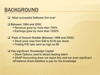 BACKGROUND
 ‘Most successful Software firm ever’

 Between 1994 and 2000,
    Revenue grew by more than 700%
    Earnings grew by more than 1200%

 Peak of Dotcom Bubble (Between 1998 and 2000):
    Stock price rose from $36 to $120 per share
    Trailing P/E ratio went as high as 66

 Has significant ‘Knowledge Capital’
    Stock Options used to attract leading talent
    GAAP Accounting does not report this cost nor even significant
   off-balance sheet liabilities to pay for the knowledge
 