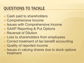 QUESTIONS TO TACKLE
 Cash paid to shareholders
 Comprehensive Income
 Issues with Comprehensive Income
 GAAP Reporting & Put Options
 Reversal of Dilution
 Loss to shareholders from employees
 Correct treatment of tax benefit accounting
 Quality of reported income
 Issues in valuing shares due to stock options
  treatment
 