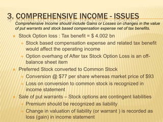 3. COMPREHENSIVE INCOME - ISSUES
 Comprehensive Income should include Gains or Losses on changes in the value
 of put warrants and stock based compensation expense net of tax benefits.
    Stock Option loss : Tax benefit = $ 4.002 bn
       Stock based compensation expense and related tax benefit
        would affect the operating income
       Option overhang of After tax Stock Option Loss is an off-
        balance sheet item
    Preferred Stock converted to Common Stock
       Conversion @ $77 per share whereas market price of $93

       Loss on conversion to common stock is recognized in
        income statement
    Sale of put warrants – Stock options are contingent liabilities
       Premium should be recognized as liability

       Change in valuation of liability (or warrant ) is recorded as
        loss (gain) in income statement
 
