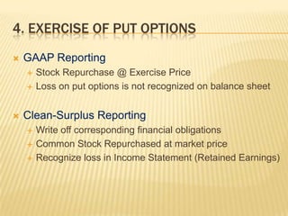 4. EXERCISE OF PUT OPTIONS
   GAAP Reporting
       Stock Repurchase @ Exercise Price
       Loss on put options is not recognized on balance sheet


   Clean-Surplus Reporting
       Write off corresponding financial obligations
       Common Stock Repurchased at market price
       Recognize loss in Income Statement (Retained Earnings)
 