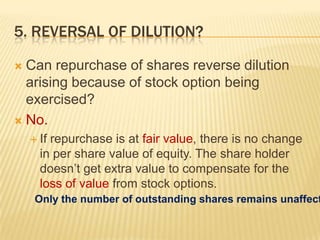 5. REVERSAL OF DILUTION?

 Can repurchase of shares reverse dilution
  arising because of stock option being
  exercised?
 No.
     Ifrepurchase is at fair value, there is no change
      in per share value of equity. The share holder
      doesn’t get extra value to compensate for the
      loss of value from stock options.
     Only the number of outstanding shares remains unaffect
 