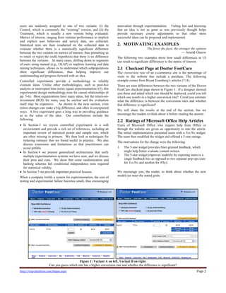 http://exp-platform.com/hippo.aspx Page 2
users are randomly assigned to one of two variants: (i) the
Control, which is commonly the ―existing‖ version, and (ii) the
Treatment, which is usually a new version being evaluated.
Metrics of interest, ranging from runtime performance to implicit
and explicit user behaviors and survey data, are collected.
Statistical tests are then conducted on the collected data to
evaluate whether there is a statistically significant difference
between the two variants on metrics of interest, thus permitting us
to retain or reject the (null) hypothesis that there is no difference
between the versions. In many cases, drilling down to segments
of users using manual (e.g., OLAP) or machine learning and data
mining techniques, allows us to understand which subpopulations
show significant differences, thus helping improve our
understanding and progress forward with an idea.
Controlled experiments provide a methodology to reliably
evaluate ideas. Unlike other methodologies, such as post-hoc
analysis or interrupted time series (quasi experimentation) (5), this
experimental design methodology tests for causal relationships (6
pp. 5-6). Most organizations have many ideas, but the return-on-
investment (ROI) for many may be unclear and the evaluation
itself may be expensive. As shown in the next section, even
minor changes can make a big difference, and often in unexpected
ways. A live experiment goes a long way in providing guidance
as to the value of the idea. Our contributions include the
following.
 In Section 3 we review controlled experiments in a web
environment and provide a rich set of references, including an
important review of statistical power and sample size, which
are often missing in primers. We then look at techniques for
reducing variance that we found useful in practice. We also
discuss extensions and limitations so that practitioners can
avoid pitfalls.
 In Section 4 we present generalized architectures that unify
multiple experimentation systems we have seen, and we discuss
their pros and cons. We show that some randomization and
hashing schemes fail conditional independence tests required
for statistical validity.
 In Section 5 we provide important practical lessons.
When a company builds a system for experimentation, the cost of
testing and experimental failure becomes small, thus encouraging
innovation through experimentation. Failing fast and knowing
that an idea is not as great as was previously thought helps
provide necessary course adjustments so that other more
successful ideas can be proposed and implemented.
2. MOTIVATING EXAMPLES
The fewer the facts, the stronger the opinion
— Arnold Glasow
The following two examples show how small differences in UI
can result in significant differences to the metric of interest.
2.1 Checkout Page at Doctor FootCare
The conversion rate of an e-commerce site is the percentage of
visits to the website that include a purchase. The following
example comes from Bryan Eisenberg’s articles (7; 8).
There are nine differences between the two variants of the Doctor
FootCare checkout page shown in Figure 1. If a designer showed
you these and asked which one should be deployed, could you tell
which one results in a higher conversion rate? Could you estimate
what the difference is between the conversion rates and whether
that difference is significant?
We will share the results at the end of the section, but we
encourage the readers to think about it before reading the answer.
2.2 Ratings of Microsoft Office Help Articles
Users of Microsoft Office who request help from Office or
through the website are given an opportunity to rate the article.
The initial implementation presented users with a Yes/No widget.
The team then modified the widget and offered a 5-star ratings.
The motivations for the change were the following:
1. The 5-star widget provides finer-grained feedback, which
might help better evaluate content writers.
2. The 5-star widget improves usability by exposing users to a
single feedback box as opposed to two separate pop-ups (one
for Yes/No and another for Why).
We encourage you, the reader, to think about whether the new
model can meet the stated goals.
Figure 1: Variant A on left, Variant B on right.
Can you guess which one has a higher conversion rate and whether the difference is significant?
 