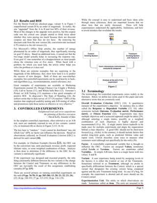 http://exp-platform.com/hippo.aspx Page 3
2.3 Results and ROI
For the Doctor FootCare checkout page, variant A in Figure 1
outperformed variant B by an order of magnitude. In reality, the
site ―upgraded‖ from the A to B and lost 90% of their revenue.
Most of the changes in the upgrade were positive, but the coupon
code was the critical one: people started to think twice about
whether they were paying too much because there are discount
coupons out there that they do not have. By removing the
discount code from the new version (B), conversion-rate increased
6.5% relative to the old version (A).
For Microsoft’s Office Help articles, the number of ratings
plummeted by an order of magnitude, thus significantly missing
on goal #2 above. Based on additional tests, it turned out that the
two-stage model actually helps in increasing the response rate.
Even goal #1 was somewhat of a disappointment as most people
chose the extremes (one or five stars). When faced with a
problem for which you need help, the article either helps you
solve the problem or it does not!
While these are extreme examples that are surprising in the
magnitude of the difference, they show how hard it is to predict
the success of new designs. Both of these are user-interface
examples, but controlled experiments can be used heavily in back-
end algorithms (e.g., recommendations, search relevance, etc).
Great examples of experiments are available at Marketing
Experiments journal (9), Design Choices Can Cripple a Website
(10), Call to Action (11), and Which Sells Best (12). Forrester’s
Primer on A/B Testing (13) mentions a few good examples of
positive ROI. In shop.com’s The State of Retailing (14), the
authors wrote that in their survey of 137 US retailers ―100% of the
retailers that employed usability testing and A/B testing of offers
and promotions rank these tactics as effective or very effective.‖
3. CONTROLLED EXPERIMENTS
Enlightened trial and error outperforms
the planning of flawless execution
— David Kelly, founder of Ideo
In the simplest controlled experiment, often referred to as an A/B
test, users are randomly exposed to one of two variants: control
(A), or treatment (B) as shown in Figure 2 (15; 16; 6).
The key here is ―random.‖ Users cannot be distributed ―any old
which way‖ (17); no factor can influence the decision. Based on
observations collected, an Overall Evaluation Criterion (OEC) is
derived for each variant (18).
For example, in Checkout Example (Section 2.1), the OEC can
be the conversion rate, units purchased, revenue, profit, expected
lifetime value, or some weighted combination of these. Analysis
is then done to determine if the difference in the OEC for the
variants is statistically significant.
If the experiment was designed and executed properly, the only
thing consistently different between the two variants is the change
between the Control and Treatment, so any differences in the
OEC are inevitably the result of this assignment, establishing
causality (17 p. 215).
There are several primers on running controlled experiments on
the web (19 pp. 76-78; 11 pp. 283-286; 13; 20; 21; 22; 23; 24),
(25; 26 pp. 248-253; 27 pp. 213-219; 28 pp. 116-119).
While the concept is easy to understand and basic ideas echo
through many references, there are important lessons that we
share here that are rarely discussed. These will help
experimenters understand the applicability, limitations, and how
to avoid mistakes that invalidate the results.
Figure 2
3.1 Terminology
The terminology for controlled experiments varies widely in the
literature. Below we define key terms used in this paper and note
alternative terms that are commonly used.
Overall Evaluation Criterion (OEC) (18). A quantitative
measure of the experiment’s objective. In statistics this is often
called the Response or Dependent Variable (15; 16); other
synonyms include Outcome, Evaluation metric, Performance
metric, or Fitness Function (22). Experiments may have
multiple objectives and a scorecard approach might be taken (29),
although selecting a single metric, possibly as a weighted
combination of such objectives is highly desired and
recommended (18 p. 50). A single metric forces tradeoffs to be
made once for multiple experiments and aligns the organization
behind a clear objective. A good OEC should not be short-term
focused (e.g., clicks); to the contrary, it should include factors that
predict long-term goals, such as predicted lifetime value and
repeat visits. Ulwick describes some ways to measure what
customers want (although not specifically for the web) (30).
Factor. A controllable experimental variable that is thought to
influence the OEC. Factors are assigned Values, sometimes
called Levels or Versions. Factors are sometimes called
Variables. In simple A/B tests, there is a single factor with two
values: A and B.
Variant. A user experience being tested by assigning levels to
the factors; it is either the Control or one of the Treatments.
Sometimes referred to as Treatment, although we prefer to
specifically differentiate between the Control, which is a special
variant that designates the existing version being compared
against and the new Treatments being tried. In case of a bug, for
example, the experiment is aborted and all users should see the
Control variant.
Experimentation Unit. The entity on which observations are
made. Sometimes called an item. The units are assumed to be
 
